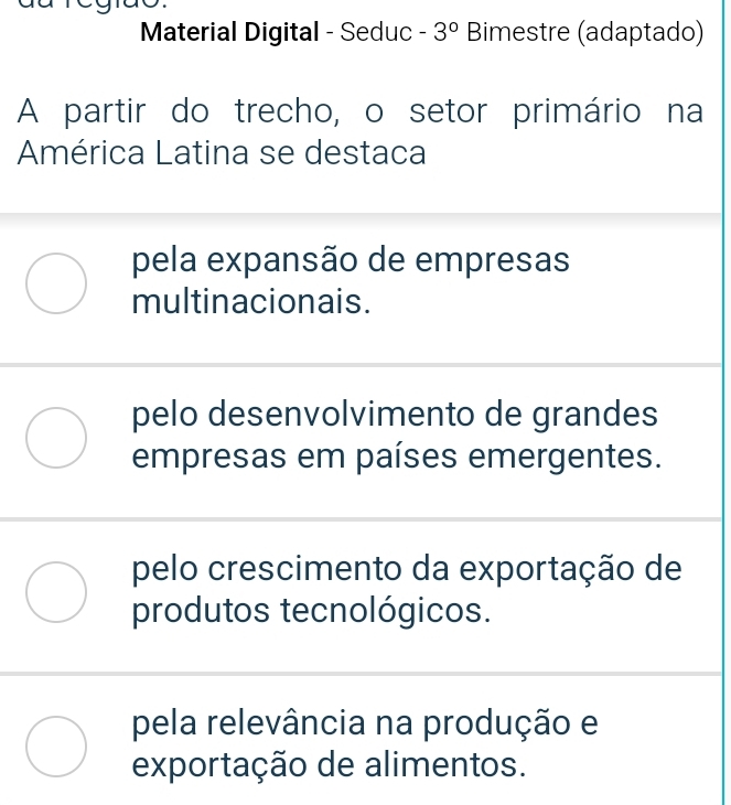 Material Digital - Seduc -3° Bimestre (adaptado)
A partir do trecho, o setor primário na
América Latina se destaca
pela expansão de empresas
multinacionais.
pelo desenvolvimento de grandes
empresas em países emergentes.
pelo crescimento da exportação de
produtos tecnológicos.
pela relevância na produção e
exportação de alimentos.