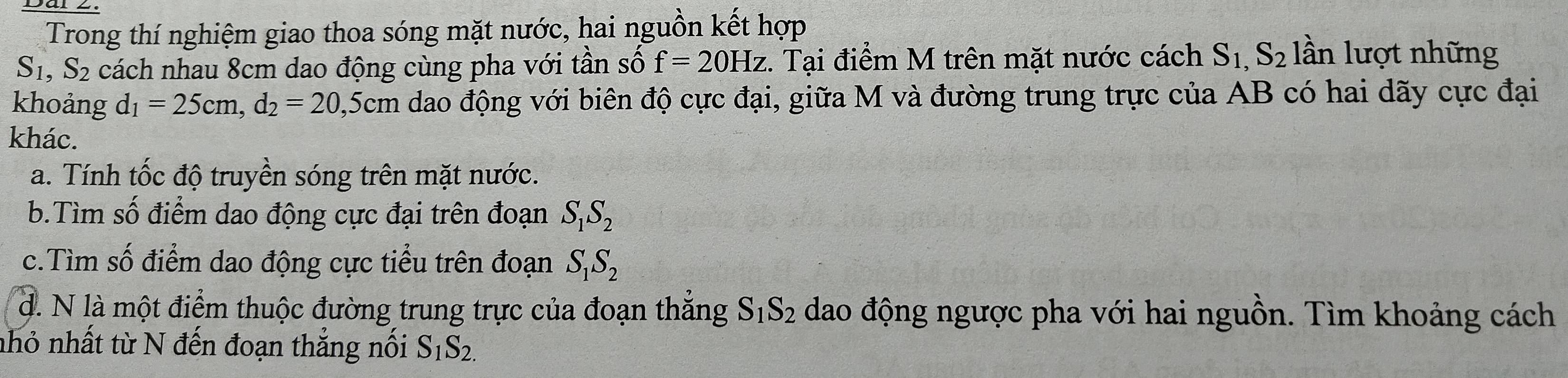 Trong thí nghiệm giao thoa sóng mặt nước, hai nguồn kết hợp
S_1, S_2 cách nhau 8cm dao động cùng pha với tần số f=20Hz. :. Tại điểm M trên mặt nước cách S_1,S_2 lần lượt những
khoảng d_1=25cm, d_2=20 0, 5cm dao động với biên độ cực đại, giữa M và đường trung trực của AB có hai dãy cực đại
khác.
a. Tính tốc độ truyền sóng trên mặt nước.
b.Tìm số điểm dao động cực đại trên đoạn S_1S_2
c.Tìm số điểm dao động cực tiểu trên đoạn S_1S_2
d. N là một điểm thuộc đường trung trực của đoạn thắng S_1S_2 dao động ngược pha với hai nguồn. Tìm khoảng cách
nhỏ nhất từ N đến đoạn thẳng nối S_1S_2.