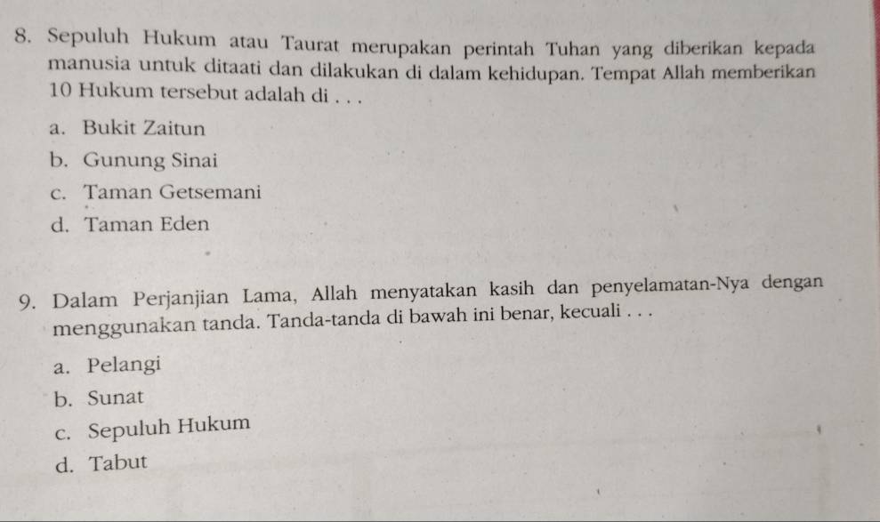 Sepuluh Hukum atau Taurat merupakan perintah Tuhan yang diberikan kepada
manusia untuk ditaati dan dilakukan di dalam kehidupan. Tempat Allah memberikan
10 Hukum tersebut adalah di . . .
a. Bukit Zaitun
b. Gunung Sinai
c. Taman Getsemani
d. Taman Eden
9. Dalam Perjanjian Lama, Allah menyatakan kasih dan penyelamatan-Nya dengan
menggunakan tanda. Tanda-tanda di bawah ini benar, kecuali . . .
a. Pelangi
b. Sunat
c. Sepuluh Hukum
d. Tabut