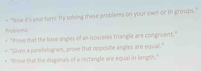 "Now it's your turn! Try solving these problems on your own or in groups." 
Problems: 
"Prove that the base angles of an isosceles triangle are congruent." 
"Given a parallelogram, prove that opposite angles are equal." 
"Prove that the diagonals of a rectangle are equal in length."