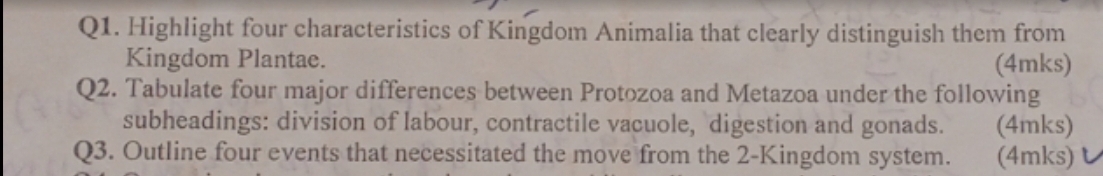 Highlight four characteristics of Kingdom Animalia that clearly distinguish them from 
Kingdom Plantae. (4mks) 
Q2. Tabulate four major differences between Protozoa and Metazoa under the following 
subheadings: division of labour, contractile vacuole, digestion and gonads. (4mks) 
Q3. Outline four events that necessitated the move from the 2 -Kingdom system. (4mks)