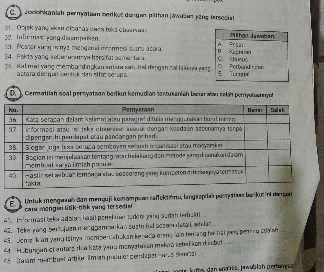 Jodohkanlah pernyataan berikut dengan pilihan jawaban yang tersedia!
31. Objek yang akan dibahas pada teks observasi. Pilihan Jawaban
32. Informasi yang disampaikan. A. Pesan
33. Poster yang isinya mengenai informasi suatu acara. B. Kegiatan
34. Fakta yang kebenarannya bersifat sementara.
C. Khusus
D. Perbandingan
35. Kalimat yang membandingkan antara satu hal dengan hal lainnya yang E. Tunggal
setara dengan bentuk dan sifat serupa.
D. Cermatilah soal pernyataan berikut kemudian tentukanlah benar atau salah pernyataannya!
E. Untuk mengasah dan menguji kemampuan reflektifmu, lengkapilah pernyataan berikut ini dengan
cara mengisi titik-titik yang tersedia!
41. Informasi teks adalah hasil penelitian terkini yang sudah terbukti. ...
42. Teks yang bertujuan menggambarkan suatu hal secara detail, adalah ....
43. Jenis iklan yang isinya memberitahukan kepada orang lain tentang hal-hal yang penting adalah ....
44. Hubungan di antara dua kata yang menyatakan makna kebalikan disebut .....
45. Dalam membuat artikel ilmiah populer pendapat harus disertai ....
gis kritis, dan analitis, jawablah pertanya