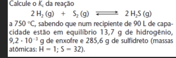 Calcule o K_c da reação
2H_2(g)+S_2(g)
2H_2S(g)
a 750°C , sabendo que num recipiente de 90 L de capa- 
cidade estão em equilíbrio 13,7 g de hidrogênio,
9,2· 10^(-3)g de enxofre e 285,6 g de sulfidreto (massas 
atômicas: H=1;S=32).