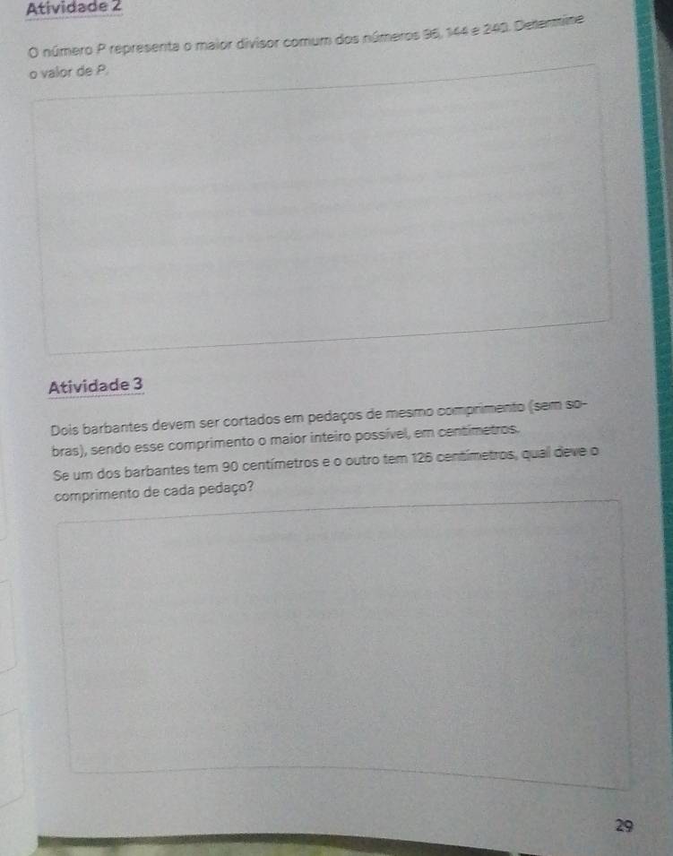 Atividade 2 
O número P representa o maior divisor comum dos números 95, 144 e 240. Determine 
o valor de P. 
Atividade 3 
Dois barbantes devem ser cortados em pedaços de mesmo comprimento (sem so- 
bras), sendo esse comprimento o maior inteiro possível, em centimetros. 
Se um dos barbantes tem 90 centímetros e o outro tem 126 centímetros, qual deve o 
comprimento de cada pedaço? 
29