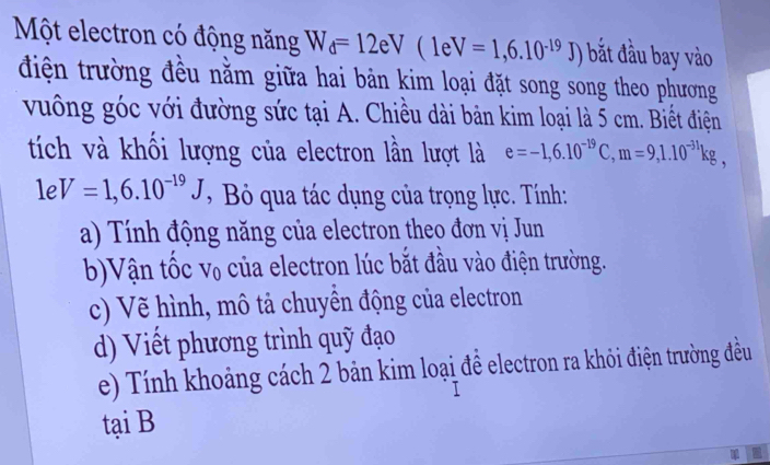 Một electron có động năng W_d=12eV(1eV=1,6.10^(-19)J) bắt đầu bay vào 
điện trường đều nằm giữa hai bản kim loại đặt song song theo phương 
vuông góc với đường sức tại A. Chiều dài bản kim loại là 5 cm. Biết điện 
tích và khối lượng của electron lần lượt là e=-1,6.10^(-19)C, m=9, 1.10^(-31)kg,
1eV=1,6.10^(-19)J , Bỏ qua tác dụng của trọng lực. Tính: 
a) Tính động năng của electron theo đơn vị Jun 
b)Vận tốc V_0 của electron lúc bắt đầu vào điện trường. 
c) Vẽ hình, mô tả chuyền động của electron 
d) Viết phương trình quỹ đạo 
e) Tính khoảng cách 2 bản kim loại để electron ra khỏi điện trường đều 
tại B