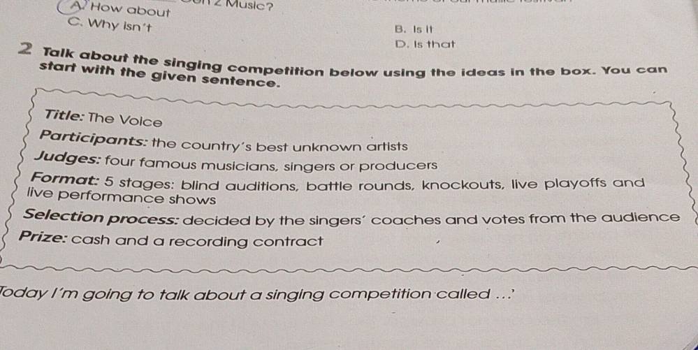 Music?
A. How about
C. Why isn't
B. Is it
D. Is that
2 Talk about the singing competition below using the ideas in the box. You can
start with the given sentence.
Title: The Volce
Participants: the country's best unknown artists
Judges: four famous musicians, singers or producers
Format: 5 stages: blind auditions, battle rounds, knockouts, live playoffs and
live performance shows
Selection process: decided by the singers’ coaches and votes from the audience
Prize: cash and a recording contract
Today I'm going to talk about a singing competition called ...'