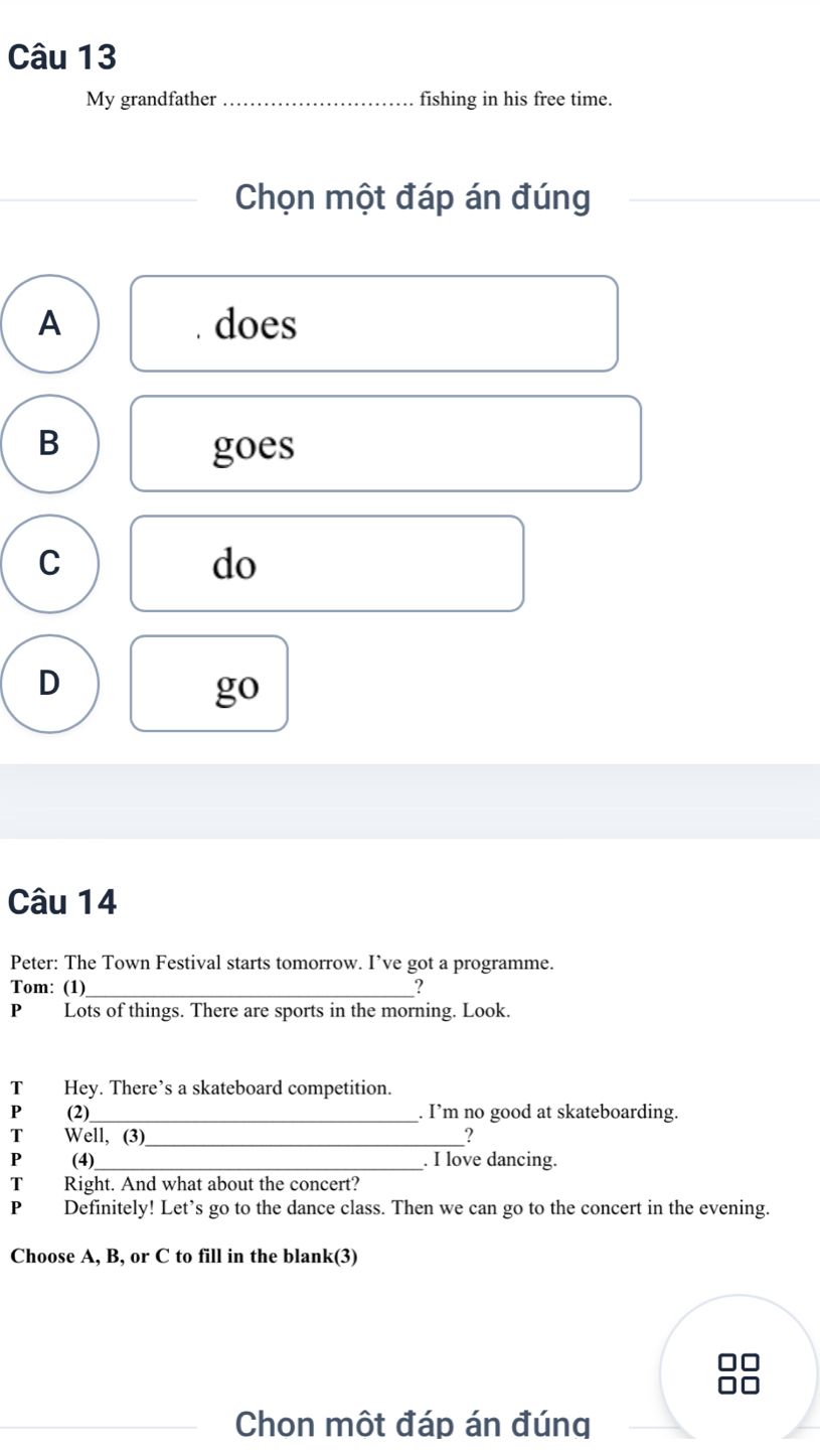 My grandfather _fishing in his free time.
Chọn một đáp án đúng
A does
B
goes
C
do
D
go
Câu 14
Peter: The Town Festival starts tomorrow. I’ve got a programme.
Tom: (1) _?
P Lots of things. There are sports in the morning. Look.
T Hey. There’s a skateboard competition
P (2)_ . I’m no good at skateboarding.
T Well, (3)_ ?
P (4) _. I love dancing.
T Right. And what about the concert?
P Definitely! Let’s go to the dance class. Then we can go to the concert in the evening.
Choose A, B, or C to fill in the blank(3)
Chon một đáp án đúng