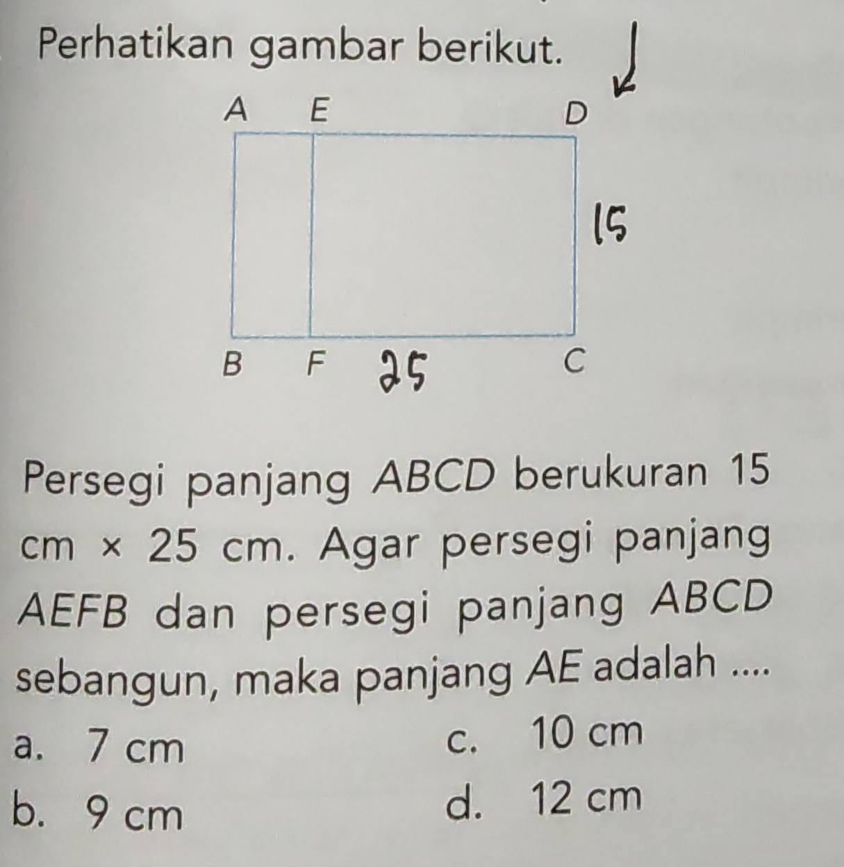 Perhatikan gambar berikut.
Persegi panjang ABCD berukuran 15
cm* 25cm. Agar persegi panjang
AEFB dan persegi panjang ABCD
sebangun, maka panjang AE adalah ....
a. 7 cm c. 10 cm
b. 9 cm d. 12 cm