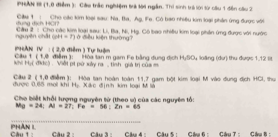 PHAN III (1,0 điểm ): Cầu trắc nghiệm trả lời ngắn. Thí sinh trá lời từ câu 1 đến câu 2 
Câu 1 : Cho các kim loại sau: Na, Ba, Ag, Fe. Có bao nhiêu kim loại phân ứng được với 
dung dịch HCl? 
Câu 2: Cho các kim loại sau: Li, Ba, Ni, Hg. Có bao nhiêu kim loại phán ứng được với nước 
nguyên chất (pH=7) ở điều kiện thường? 
PHAN IV : ( 2,0 điểm ) Tự luận 
Câu 1 (1,0 điểm ): Hòa tan m gam Fe bằng dung dịch H_2SO_4 loàng (dư) thu được 1,12 lit 
khi H₂( đktc) . Viết pt pứ xảy ra , tính giá trị của m 
Câu 2 ( 1,0 điểm): Hòa tan hoàn toàn 11,7 gam bột kim loại M vào dung địch HCI, thu 
được 0,65 moi khí H_2 Xác định kim loại M là 
Cho biết khổi lượng nguyên từ (theo u) của các nguyên tố:
Mg=24; Al=27; Fe=56; Zn=65
PHAN I. 
Câu 1 : Câu 2 : Câu 3 : Câu 4 : Câu 5 : Câu 6 : Câu 7 : Câu 8 :