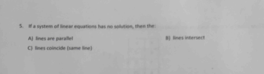 If a system of linear equations has no solution, then the:
A) lines are parallel B) lines intersect
C) lines coincide (same line)