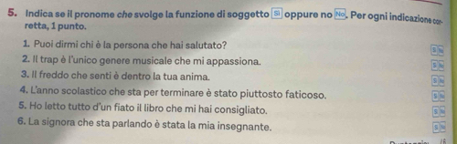 Indica se il pronome che svolge la funzione di soggetto □ oppure no 160° Per ogni indicazione cor 
retta, 1 punto. 
1. Puoi dirmi chi è la persona che hai salutato? 
2. Il trap è l'unico genere musicale che mi appassiona. 5 
3. Il freddo che senti è dentro la tua anima. 
4. L'anno scolastico che sta per terminare è stato piuttosto faticoso. 
5. Ho letto tutto d'un fiato il libro che mi hai consigliato. 
S fe 
6. La signora che sta parlando è stata la mia insegnante. 51 N