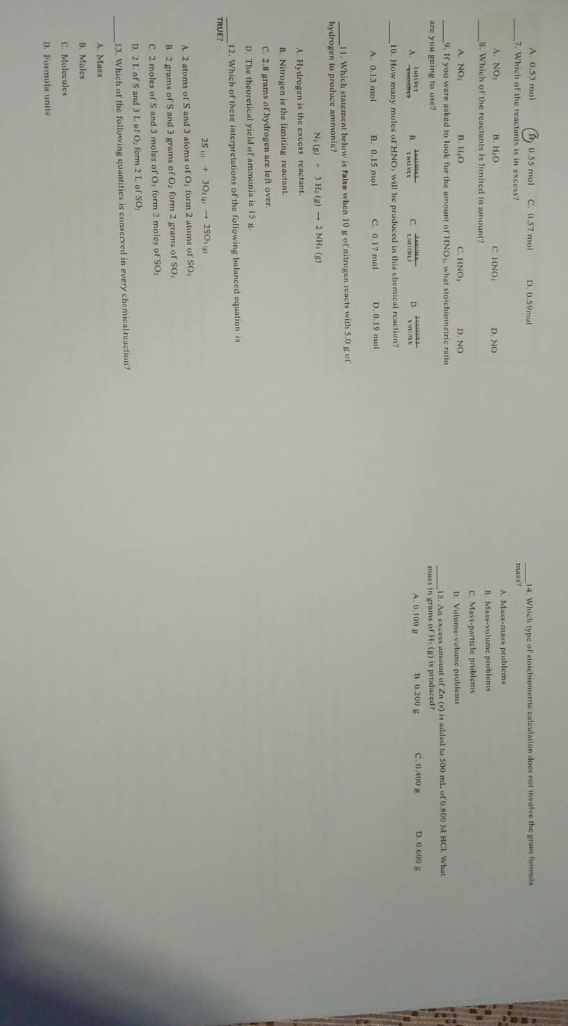 A. 0.53 mol B 0.55 mol C. 0.57 mol D. 0.59mol _14. Which type of stoichiometric calculation does not involve the gram formula
_7. Which of the reactants is in excess?
mass?
A. NO: B. H₂O C. HNO， D. NO A. Mass-mass problems
_8. Which of the reactants is limited in amount? B. Mass-volume problems
C. Mass-particle problems
A. NO₂ B. H₂O C. HNO₃ D. NO
D. Volume-volume problems
9. If you were asked to look for the amount of HNO₃, what stoichiometric ratio
are you going to use? 15. An excess amount of Zn (s) is added to 500 mL of 0.800 M HCL What
mass in grams of H₂ (g) is produced?
B C D A. 0.100 g B. 0.200 g C. 0.400 g D. 0.600 g
10. How many moles of HNO₃ will be produced in this chemical reaction?
B. 0.15 mol C. 0.17 mol D. 0.19 mol
_11. Which statement below is false when 10 g of nitrogen reacts with 5.0 g of'
hydrogen to produce ammonia?
N_2(g)+3H_2(g)to 2NH_3(g)
A. Hydrogen is the excess reactant.
B. Nitrogen is the limiting reactant.
C. 2.8 grams of hydrogen are left over.
D. The theoretical yield of ammonia is 15 g
_12. Which of these interpretations of the following balanced equation is
TRUE?
2S_(t)+3O_2(g)to 2SO_3(g)
A. 2 atoms of S and 3 atoms of O₂ form 2 atoms of SO₃
B. 2 grams of S and 3 grams of O₂ form 2 grams of SO₃
C. 2 moles of S and 3 moles of O₃ form 2 moles of SO₃
D. 2 L of S and 3 L of O form 2 L of SO₃
_13. Which of the following quantities is conserved in every chemical reaction?
A. Mass
B. Moles
C. Molecules
D. Formula units