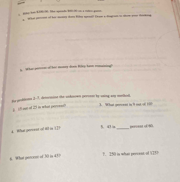 Name 
1. Riley has $200.00. She spends $60.00 on a video game. 
What percent of her money does Riley spend? Draw a diagram to show your thinking. 
b. What percent of her money does Riley have remaining? 
For problems 2-7, determine the unknown percent by using any method. 
2. 15 out of 25 is what percent? 
3. What percent is 9 out of 10? 
5. 45 is 
4. What percent of 40 is 12? _percent of 60. 
6. What percent of 30 is 45? 7. 250 is what percent of 125?