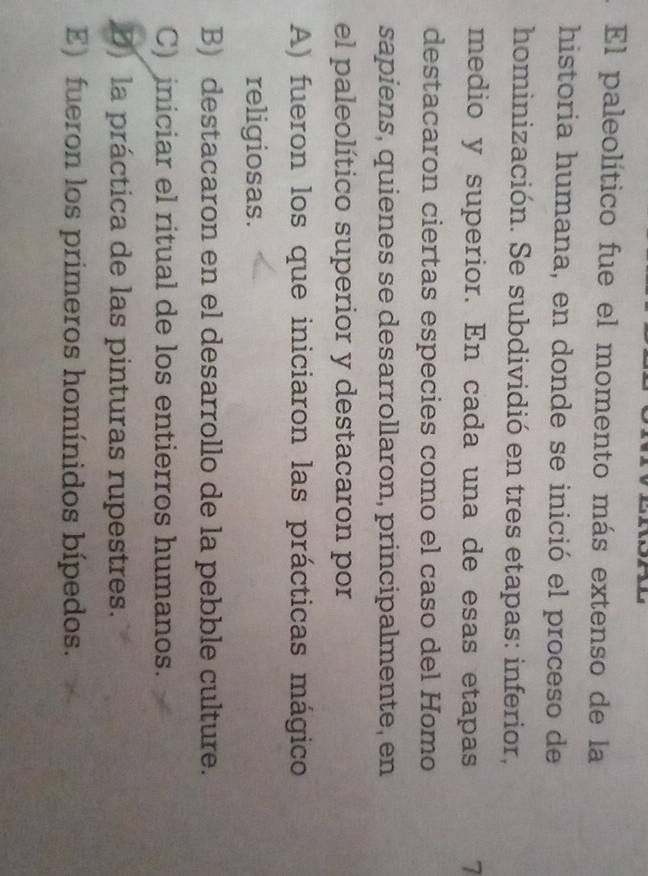 El paleolítico fue el momento más extenso de la
historia humana, en donde se inició el proceso de
hominización. Se subdividió en tres etapas: inferior,
medio y superior. En cada una de esas etapas 7
destacaron ciertas especies como el caso del Homo
sapiens, quienes se desarrollaron, principalmente, en
el paleolítico superior y destacaron por
A) fueron los que iniciaron las prácticas mágico
religiosas.
B) destacaron en el desarrollo de la pebble culture.
C) iniciar el ritual de los entierros humanos.
D) la práctica de las pinturas rupestres.
E) fueron los primeros homínidos bípedos.