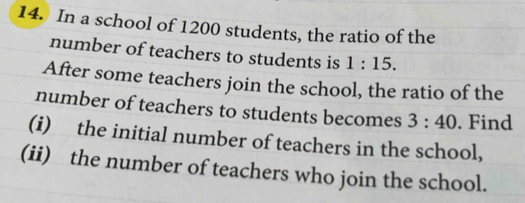 In a school of 1200 students, the ratio of the 
number of teachers to students is 1:15. 
After some teachers join the school, the ratio of the 
number of teachers to students becomes 3:40. Find 
(i) the initial number of teachers in the school, 
(ii) the number of teachers who join the school.