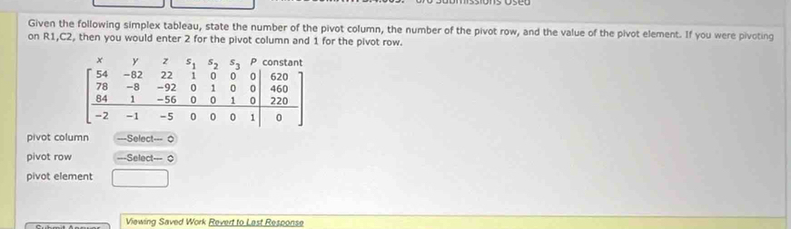 Given the following simplex tableau, state the number of the pivot column, the number of the pivot row, and the value of the pivot element. If you were pivoting 
on R1, C2, then you would enter 2 for the pivot column and 1 for the pivot row.
beginbmatrix x&y&z&z&s4&s 74&-82&2&-8&22&1&0&0 78&-8&-92&0&1&0&0 64&1&-56&0&0&1&0 -2&-1&-5&0&0&0&1endvmatrix
pivot column ===Select=== 0 
pivot row ===Select=== 0 
pivot element 
Viewing Saved Work Revert to Last Response