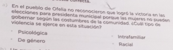 orrecta.
) En el pueblo de Ofelia no reconocieron que logró la victoria en las
elecciones para presidenta municipal porque las mujeres no pueden
gobernar según las costumbres de la comunidad. ¿Cuál tipo de
violencia se ejerce en esta situación?
Psicológica Intrafamiliar
De género
Racial