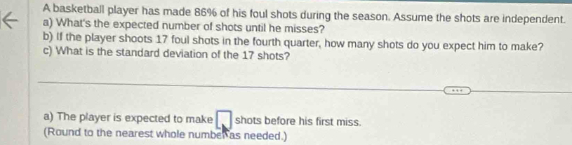 A basketball player has made 86% of his foul shots during the season. Assume the shots are independent. 
a) What's the expected number of shots until he misses? 
b) If the player shoots 17 foul shots in the fourth quarter, how many shots do you expect him to make? 
c) What is the standard deviation of the 17 shots? 
_ 
_ 
_ 
_ 
a) The player is expected to make shots before his first miss. 
(Round to the nearest whole number as needed.)