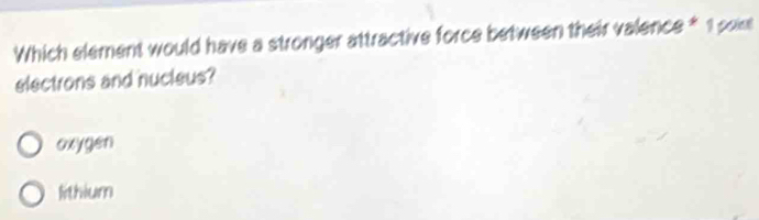 Which element would have a stronger attractive force between their valence * 1 pok
electrons and nucleus?
oxygen
lithium