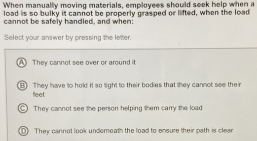 When manually moving materials, employees should seek help when a
load is so bulky it cannot be properly grasped or lifted, when the load
cannot be safely handled, and when:
Select your answer by pressing the letter.
A They cannot see over or around it
B) They have to hold it so tight to their bodies that they cannot see their
feet
C They cannot see the person helping them carry the load
D They cannot look underneath the load to ensure their path is clear