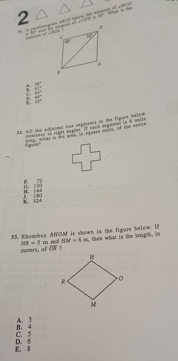 casure of
31. In parallelogram ABCD be ∠ CDB é 38° What is the ∠ BCD
measure of i 88°
A. 38°
B. 41°
C. 44°
D. 49°
E. 52°
32. All the adjacent line segments in the figure below
intersect in right angles. If each segment is 6 units
long, what is the area, in square units, of the entire
figure?
F. 72
G. 120
H. 144
J. 180
K. 324
33. Rhombus RHOM is shown in the figure below. If
HR=5 m and HM=6m , then what is the length, in
meters, of overline OR ?
A. 3
B. 4
C. 5
D. 6
E.  8