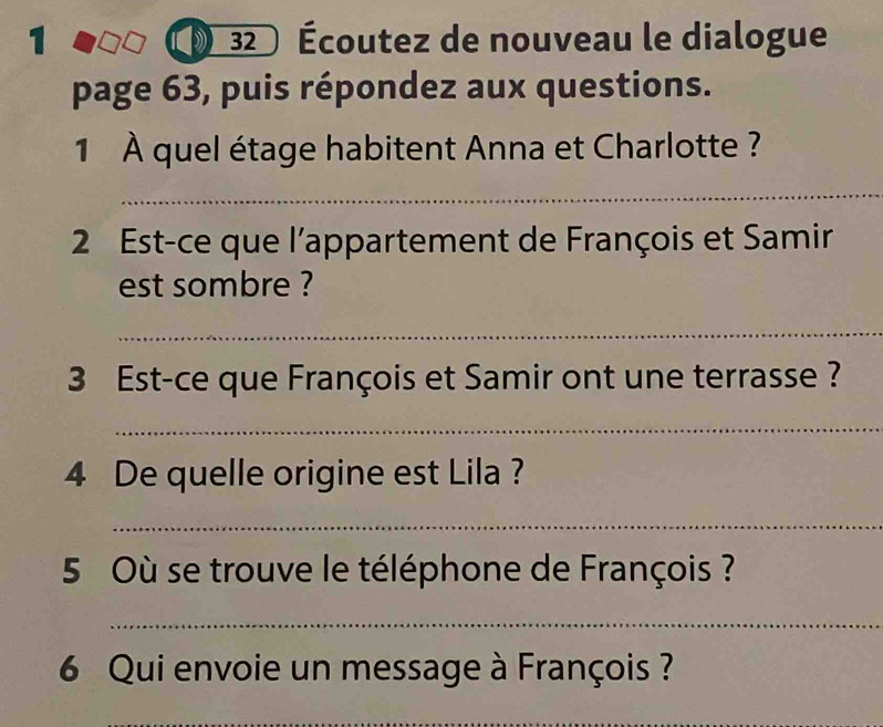 1 32 Écoutez de nouveau le dialogue 
page 63, puis répondez aux questions. 
1 À quel étage habitent Anna et Charlotte ? 
_ 
2 Est-ce que l'appartement de François et Samir 
est sombre ? 
_ 
3 Est-ce que François et Samir ont une terrasse ? 
_ 
4 De quelle origine est Lila ? 
_ 
5 Où se trouve le téléphone de François ? 
_ 
6 Qui envoie un message à François ? 
_