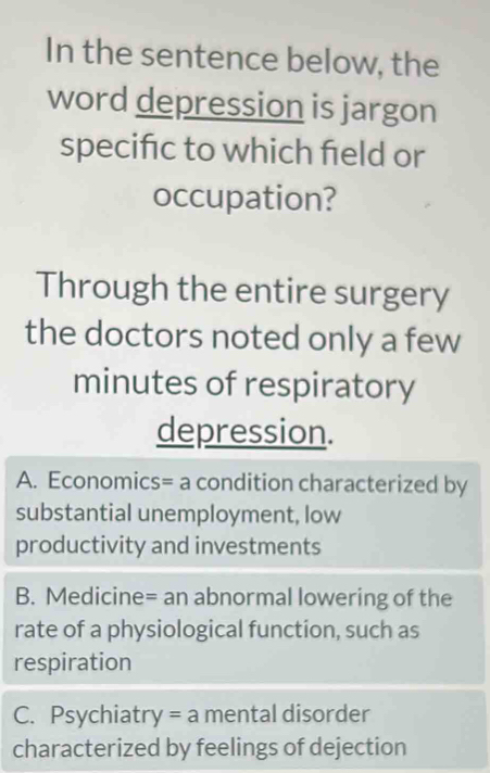 In the sentence below, the
word depression is jargon
specifc to which field or
occupation?
Through the entire surgery
the doctors noted only a few
minutes of respiratory
depression.
A. Economics= a condition characterized by
substantial unemployment, low
productivity and investments
B. Medicine= an abnormal lowering of the
rate of a physiological function, such as
respiration
C. Psychiatry =a mental disorder
characterized by feelings of dejection