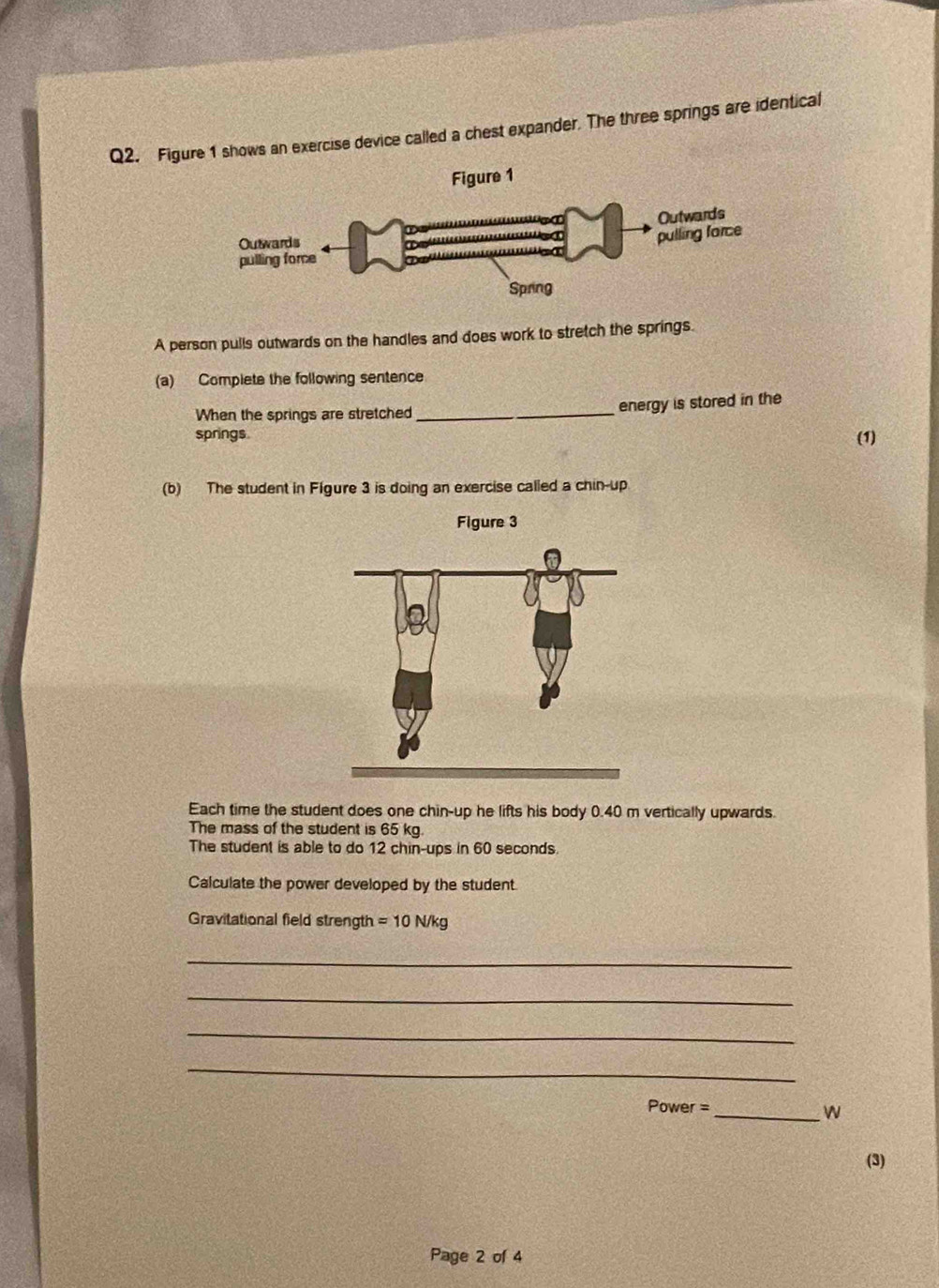 Figure 1 shows an exercise device called a chest expander. The three springs are identical 
A person pulls outwards on the handles and does work to stretch the springs. 
(a) Complete the following sentence 
When the springs are stretched _energy is stored in the 
springs (1) 
(b) The student in Figure 3 is doing an exercise called a chin-up 
Figure 3 
Each time the student does one chin-up he lifts his body 0.40 m vertically upwards. 
The mass of the student is 65 kg. 
The student is able to do 12 chin-ups in 60 seconds. 
Calculate the power developed by the student. 
Gravitational field strength =10N/kg
_ 
_ 
_ 
_ 
Power = 
_W 
(3) 
Page 2 of 4