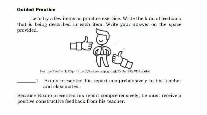 Guided Practice 
Let's try a few items as practice exercise. Write the kind of feedback 
that is being described in each item. Write your answer on the space 
provided. 
Positive Feedback Clip- https://images.app.goo.gl/CvUwtSPgiVD2wtuk6 
_1. Bruno presented his report comprehensively to his teacher 
and classmates. 
Because Bruno presented his report comprehensively, he must receive a 
positive constructive feedback from his teacher.