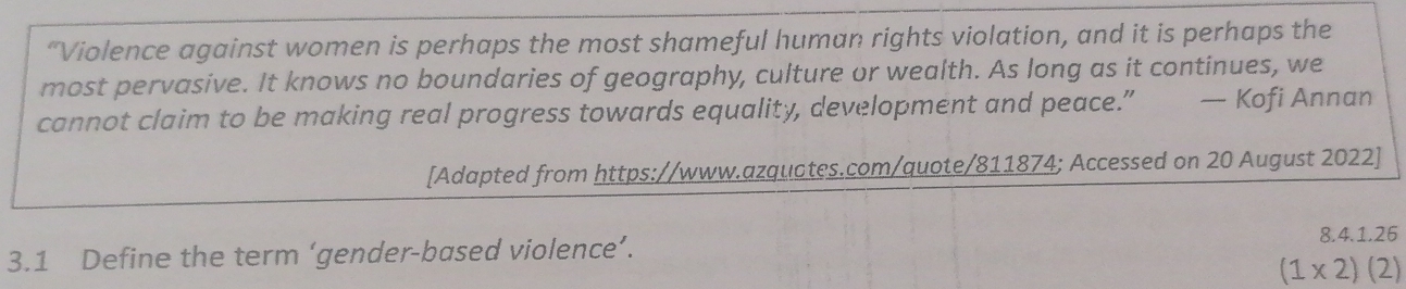 “Violence against women is perhaps the most shameful human rights violation, and it is perhaps the 
most pervasive. It knows no boundaries of geography, culture or wealth. As long as it continues, we 
cannot claim to be making real progress towards equality, development and peace.” — Kofi Annan 
[Adapted from https://www.azquotes.com/quote/811874; Accessed on 20 August 2022] 
3.1 Define the term ‘gender-based violence’. 
8.4.1.26
(1* 2)(2)