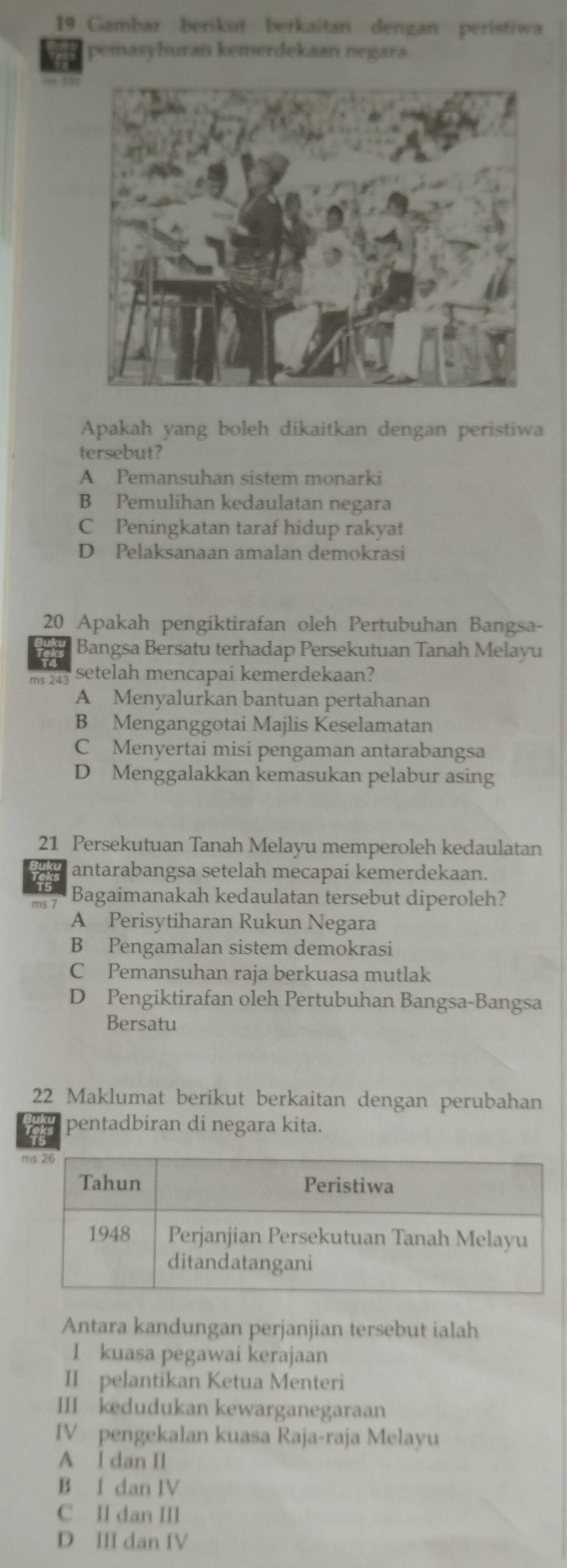 Gambar berikut berkaitan dengan peristiwa
pemasyhuran kemerdekaan negara.
Apakah yang boleh dikaitkan dengan peristiwa
tersebut?
A Pemansuhan sistem monarki
B Pemulihan kedaulatan negara
C Peningkatan taraf hidup rakyat
D Pelaksanaan amalan demokrasi
20 Apakah pengiktirafan oleh Pertubuhan Bangsa-
a Bangsa Bersatu terhadap Persekutuan Tanah Melayu
ms 243 setelah mencapai kemerdekaan?
A Menyalurkan bantuan pertahanan
B Menganggotai Majlis Keselamatan
C Menyertai misi pengaman antarabangsa
D Menggalakkan kemasukan pelabur asing
21 Persekutuan Tanah Melayu memperoleh kedaulatan
antarabangsa setelah mecapai kemerdekaan.
Bagaimanakah kedaulatan tersebut diperoleh?
A Perisytiharan Rukun Negara
B Pengamalan sistem demokrasi
C Pemansuhan raja berkuasa mutlak
D Pengiktirafan oleh Pertubuhan Bangsa-Bangsa
Bersatu
22 Maklumat berikut berkaitan dengan perubahan
pentadbiran di negara kita.
Antara kandungan perjanjian tersebut ialah
I kuasa pegawai kerajaan
II pelantikan Ketua Menteri
III kedudukan kewarganegaraan
IV pengekalan kuasa Raja-raja Melayu
A l dan II
B I dan IV
C II dan III
D Ⅲ dan IV