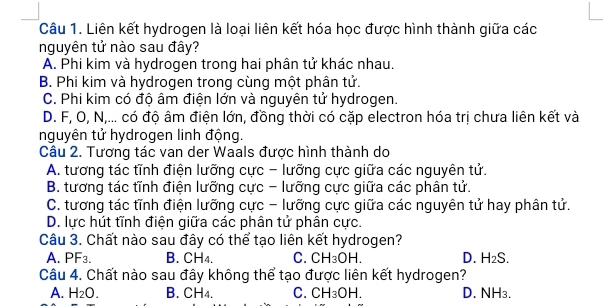 Liên kết hydrogen là loại liên kết hóa học được hình thành giữa các
nguyên tử nào sau đây?
A. Phi kim và hydrogen trong hai phân tử khác nhau.
B. Phi kim và hydrogen trong cùng một phân tử.
C. Phi kim có độ âm điện lớn và nguyên tử hydrogen.
D. F, O, N,... có độ âm điện lớn, đồng thời có cặp electron hóa trị chưa liên kết và
nguyên tử hydrogen linh động.
Câu 2. Tương tác van der Waals được hình thành do
A. tương tác tĩnh điện lưỡng cực - lưỡng cực giữa các nguyên tử.
B. tương tác tĩnh điện lưỡng cực - lưỡng cực giữa các phân tử.
C. tương tác tĩnh điện lưỡng cực - lưỡng cực giữa các nguyên tử hay phân tử.
D. lực hút tĩnh điện giữa các phân tử phân cực.
Câu 3. Chất nào sau đây có thể tạo liên kết hydrogen?
A. PF3. B. CH4. C. CH_3OH. D. H_2S. 
Câu 4. Chất nào sau đây không thể tạo được liên kết hydrogen?
A. H_2O. B. CH4. C. CH_3OH D. NH3.