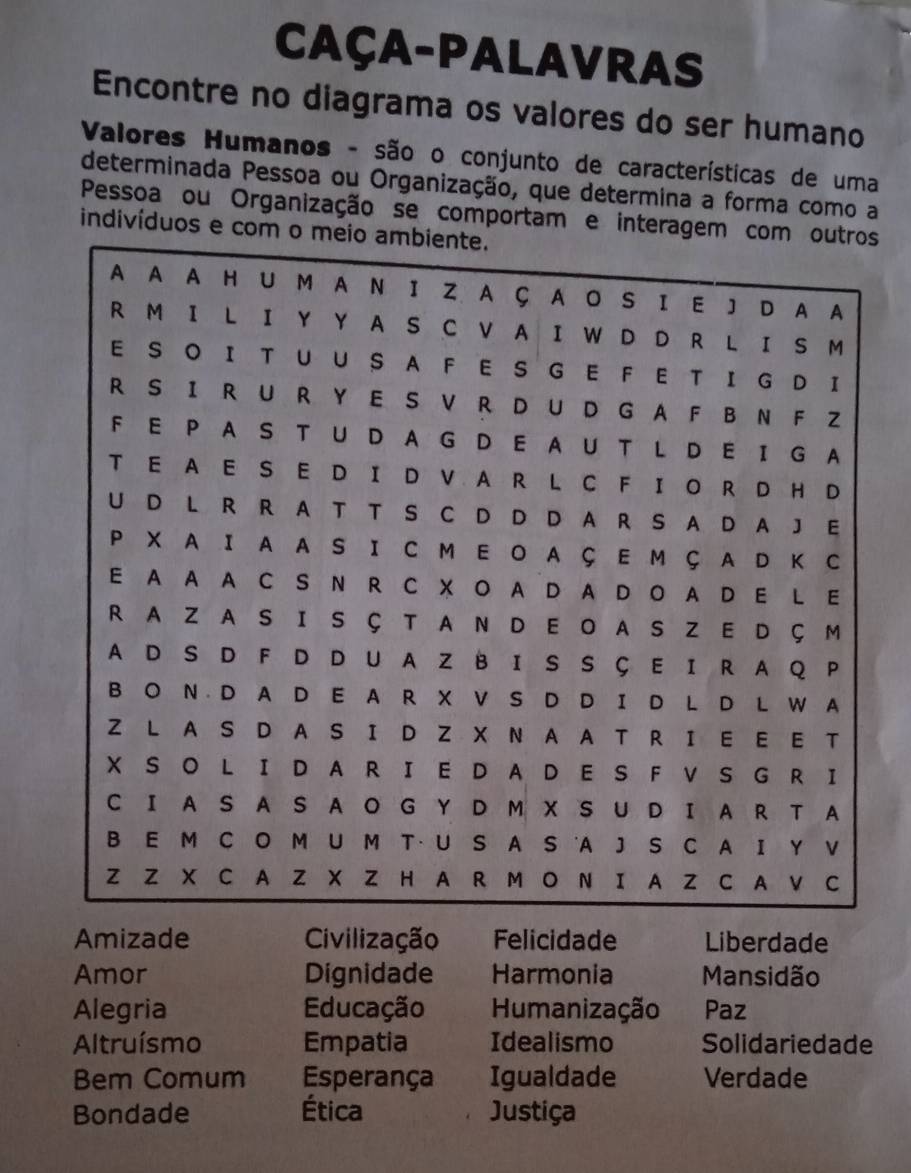 Caça-palavras 
Encontre no diagrama os valores do ser humano 
Valores Humanos - são o conjunto de características de uma 
determinada Pessoa ou Organização, que determina a forma como a 
Pessoa ou Organização se comportam e interages 
indivíduos e co 
Amizade Civilização Felicidade Liberdade 
Amor Dignidade Harmonia Mansidão 
Alegria Educação Humanização Paz 
Altruísmo Empatia Idealismo Solidariedade 
Bem Comum Esperança Igualdade Verdade 
Bondade Ética Justiça