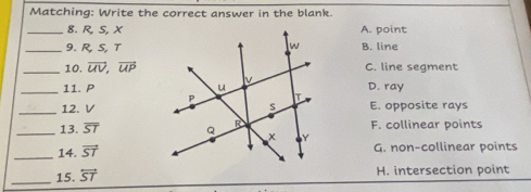 Matching: Write the correct answer in the blank.
_8. R, S, XA. point
_9. R, S, TB. line
_10. overline UV, overline UP C. line segment
_11. P D. ray
_12. VE. opposite rays
_13. overline ST F. collinear points
_14. vector ST G. non-collinear points
_15. overleftrightarrow ST H. intersection point