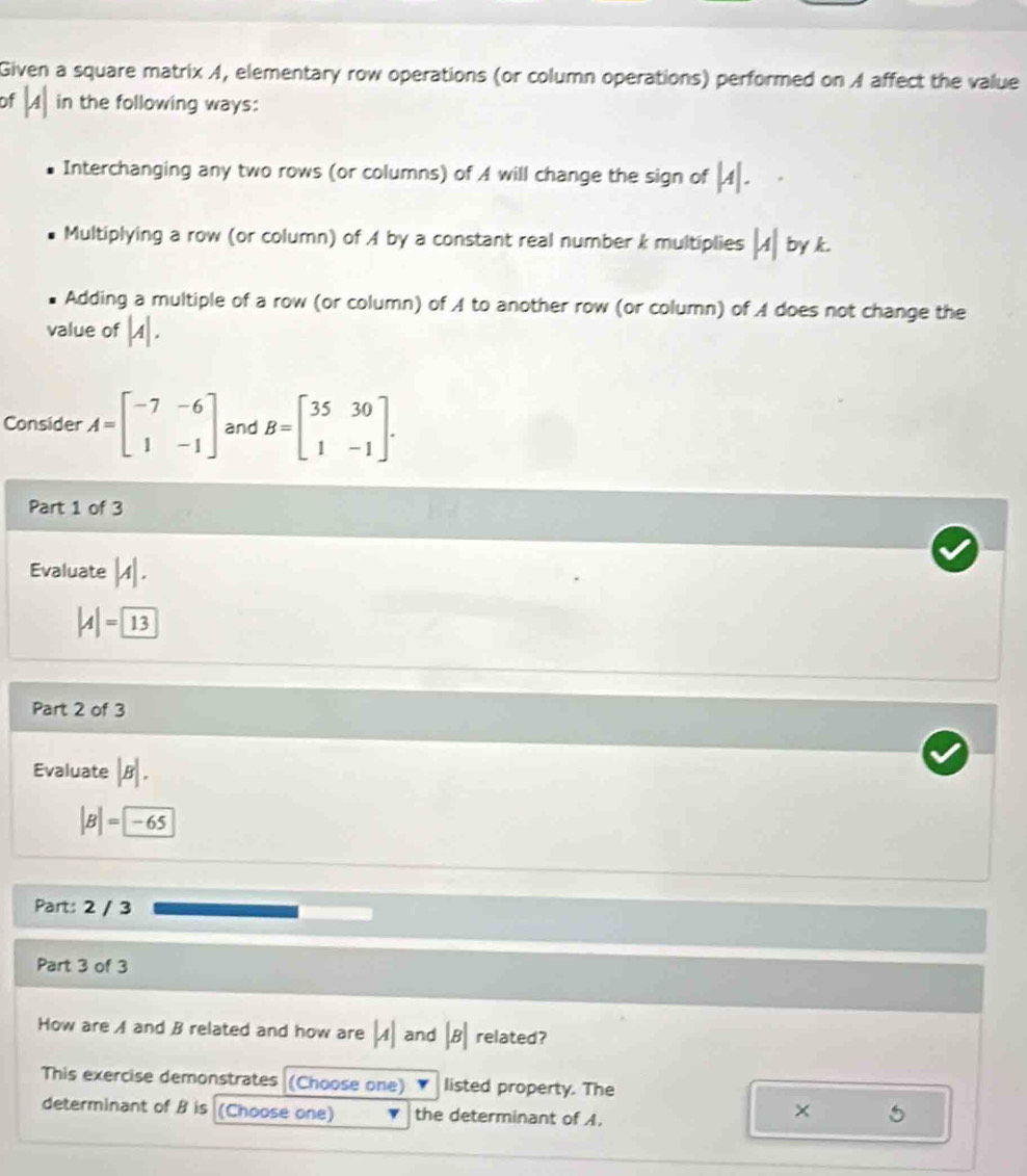 Given a square matrix A, elementary row operations (or column operations) performed on A affect the value
of |A| in the following ways:
Interchanging any two rows (or columns) of A will change the sign of |A|.
Multiplying a row (or column) of A by a constant real number k multiplies |A| by k.
Adding a multiple of a row (or column) of A to another row (or column) of A does not change the
value of |A|. 
Consider A=beginbmatrix -7&-6 1&-1endbmatrix and B=beginbmatrix 35&30 1&-1endbmatrix. 
Part 1 of 3
Evaluate |A|.
|A|= 13
Part 2 of 3
Evaluate |B|.
|B|=-65
Part: 2 / 3
Part 3 of 3
How are A and B related and how are |A| and |B| related?
This exercise demonstrates (Choose one) listed property. The
determinant of B is (Choose one) the determinant of A.
× 5