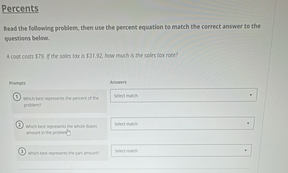 Percents 
Read the following problem, then use the percent equation to match the correct answer to the 
questions below. 
A coat costs $79. If the sales tax is $31.92, how much is the sales tax rate? 
Prompts Answers 
Which best represents the percent of the Select match 
problem? 
2 Which best represents the whole (base) Select match 
amount in the probler 
3 which best represents the part amount? Select match