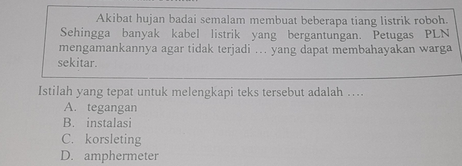 Akibat hujan badai semalam membuat beberapa tiang listrik roboh.
Sehingga banyak kabel listrik yang bergantungan. Petugas PLN
mengamankannya agar tidak terjadi ... yang dapat membahayakan warga
sekitar.
Istilah yang tepat untuk melengkapi teks tersebut adalah ….
A. tegangan
B. instalasi
C. korsleting
D. amphermeter