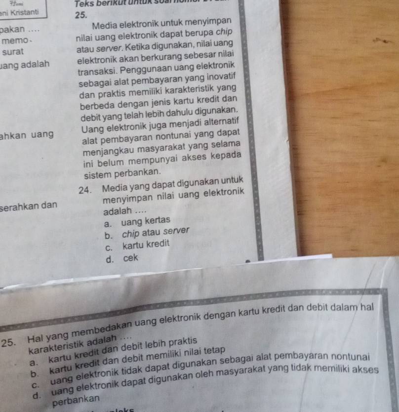 Fromi Teks berikut untuk soal
ni Kristanti 25.
pakan .... Media elektronik untuk menyimpan
memo. nilai uang elektronik dapat berupa chip
surat atau server. Ketika digunakan, nilai uang
lang adalah elektronik akan berkurang sebesar nilai
transaksi. Penggunaan uang elektronik
sebagai alat pembayaran yang inovatif
dan praktis memiliki karakteristik yang
berbeda dengan jenis kartu kredit dan
debit yang telah lebih dahulu digunakan.
ahkan uang Uang elektronik juga menjadi alternatif
alat pembayaran nontunai yang dapat
menjangkau masyarakat yang selama
ini belum mempunyai akses kepada
sistem perbankan.
24. Media yang dapat digunakan untuk
serahkan dan menyimpan nilai uang elektronik
adalah ....
a. uang kertas
b. chip atau server
c. kartu kredit
d. cek
25. Hal yang membedakan uang elektronik dengan kartu kredit dan debit dalam hal
karakteristik adalah ....
a. kartu kredit dan debit lebih praktis
b. kartu kredit dan debit memiliki nilai tetap
c uang elektronik tidak dapat digunakan sebagai alat pembayaran nontunai
d. dang elektronik dapat digunakan oleh masyarakat yang tidak memiliki akses
perbankan
lake