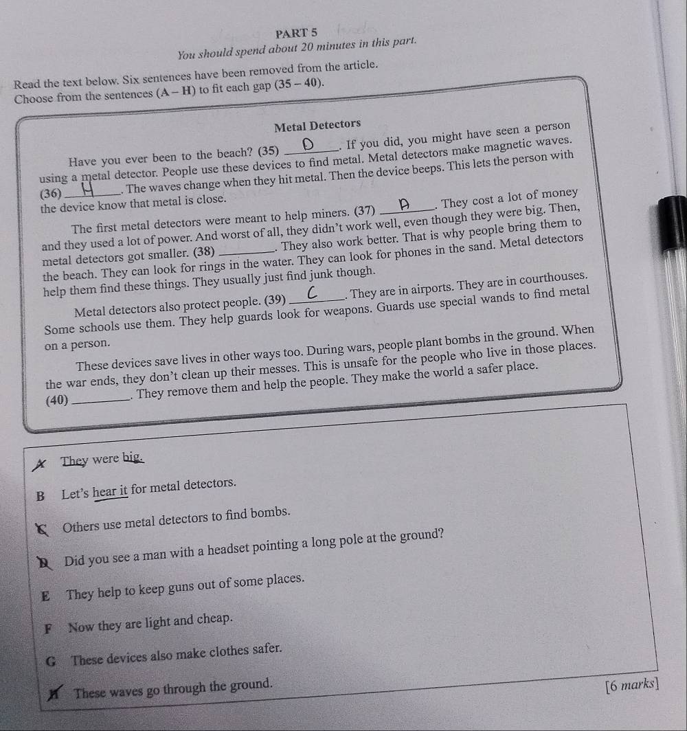 You should spend about 20 minutes in this part.
Read the text below. Six sentences have been removed from the article.
Choose from the sentences (A-H) to fit each gap 35 - 40).
Metal Detectors
Have you ever been to the beach? (35) . If you did, you might have seen a person
using a metal detector. People use these devices to find metal. Metal detectors make magnetic waves.
(36) _. The waves change when they hit metal. Then the device beeps. This lets the person with
the device know that metal is close.
The first metal detectors were meant to help miners. (37) . They cost a lot of money
and they used a lot of power. And worst of all, they didn’t work well, even though they were big. Then,
metal detectors got smaller. (38) _. They also work better. That is why people bring them to
the beach. They can look for rings in the water. They can look for phones in the sand. Metal detectors
help them find these things. They usually just find junk though.
Metal detectors also protect people. (39) . They are in airports. They are in courthouses.
Some schools use them. They help guards look for weapons. Guards use special wands to find metal
on a person.
These devices save lives in other ways too. During wars, people plant bombs in the ground. When
the war ends, they don’t clean up their messes. This is unsafe for the people who live in those places.
(40)_ They remove them and help the people. They make the world a safer place.
They were big.
B Let’s hear it for metal detectors.
Others use metal detectors to find bombs.
Did you see a man with a headset pointing a long pole at the ground?
E They help to keep guns out of some places.
F Now they are light and cheap.
G These devices also make clothes safer.
These waves go through the ground.
[6 marks]