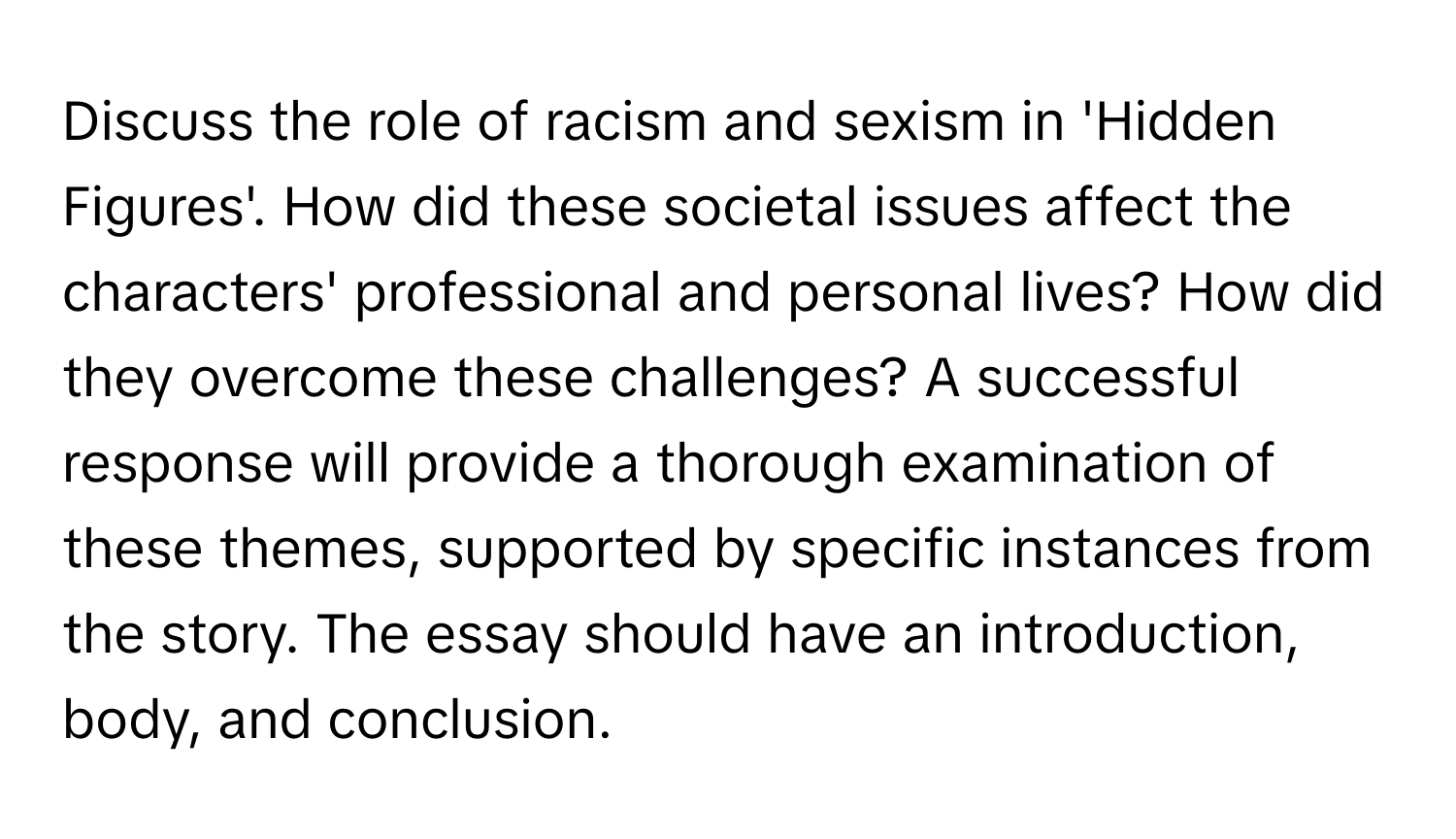 Discuss the role of racism and sexism in 'Hidden Figures'. How did these societal issues affect the characters' professional and personal lives? How did they overcome these challenges? A successful response will provide a thorough examination of these themes, supported by specific instances from the story. The essay should have an introduction, body, and conclusion.