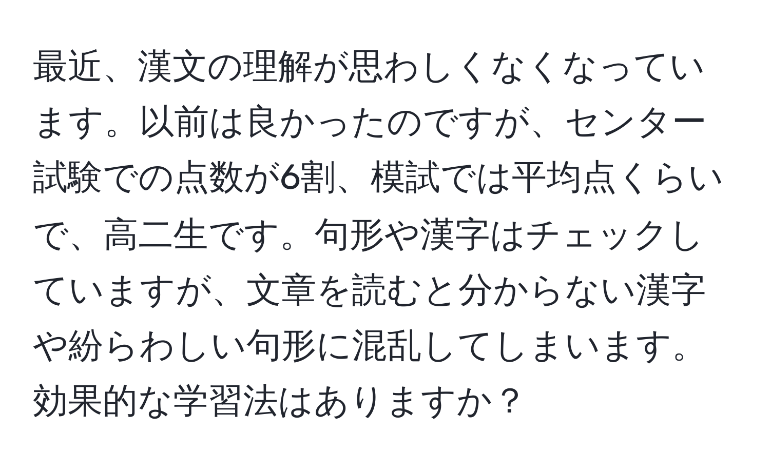 最近、漢文の理解が思わしくなくなっています。以前は良かったのですが、センター試験での点数が6割、模試では平均点くらいで、高二生です。句形や漢字はチェックしていますが、文章を読むと分からない漢字や紛らわしい句形に混乱してしまいます。効果的な学習法はありますか？