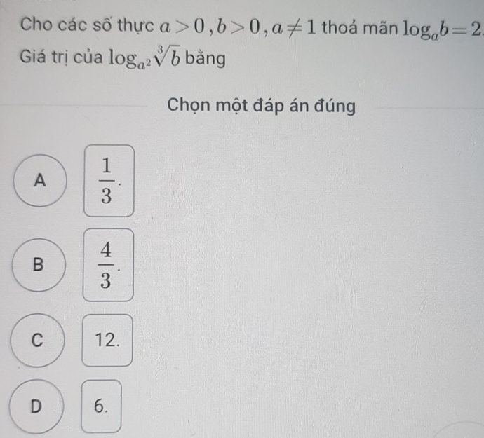 Cho các số thực a>0, b>0, a!= 1 thoả mãn log _ab=2
Giá trị của log _a^2sqrt[3](b) bǎng
Chọn một đáp án đúng
A  1/3 .
B  4/3 .
C 12.
D 6.