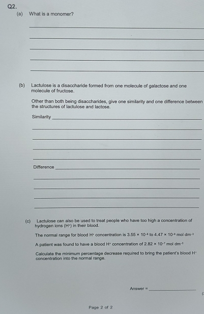 What is a monomer? 
_ 
_ 
_ 
_ 
_ 
(b) Lactulose is a disaccharide formed from one molecule of galactose and one 
molecule of fructose 
Other than both being disaccharides, give one simillarity and one difference between 
the structures of lactulose and lactose. 
Similarity_ 
_ 
_ 
_ 
_ 
Difference_ 
_ 
_ 
_ 
_ 
(c) Lactulose can also be used to treat people who have too high a concentration of 
hydrogen lons (H+) in their blood. 
The normal range for blood H+ concentration is 3.55* 10^(-4) to 4.47* 10^(-8) mol dm^(-3)
A patient was found to have a blood H* concentration of 2.82* 10^(-3) mol dm^(-1)
Calculate the minimum percentage decrease required to bring the patient's blood H* 
concentration into the normal range. 
Answer =_ 
( 
Page 2 of 2