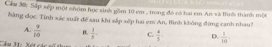 1 ×0986.67,67.63
Cầu 30: Sắp xếp một nhóm học sinh gồm 10 em , trong đó có hai em An và Bình thành một
hàng dọc. Tính xác suất để sau khi sắp xếp hai em An, Bình không đứng cạnh nhau?
A.  9/10 
B.  1/5 ·
C.  4/5 .  1/10 . 
D.
Cầu 31: Xét các số thị