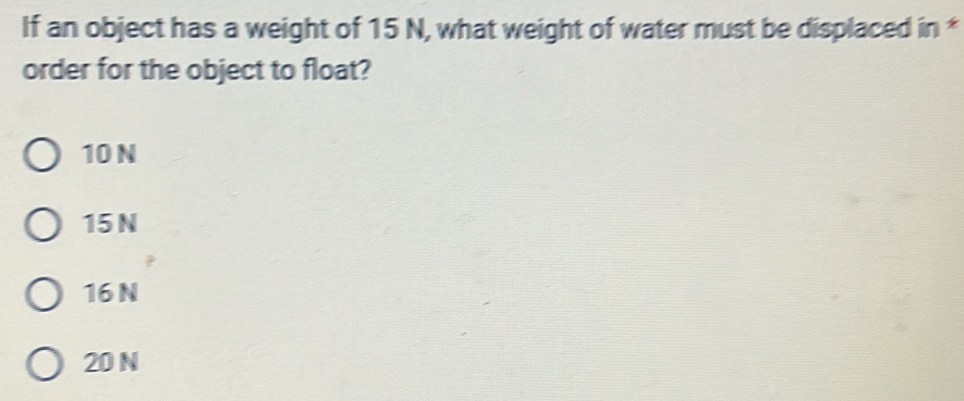 If an object has a weight of 15 N, what weight of water must be displaced in *
order for the object to float?
10 N
15 N
16 N
20 N