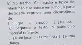 No trecho "Celebração é típica do
Maranhão e acontece em julho', a parte
destacada expressa uma circunstância
de:
 ) lugar ) modo ) tempo.
6) Segundo o texto, o patrimônio
material refere-se:
) a um local ( ) a uma festa ( ) a uma
dança.