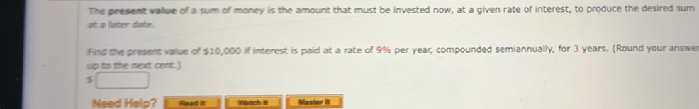 The present vallue of a sum of money is the amount that must be invested now, at a given rate of interest, to produce the desired sum 
at à later date. 
Find the present vallue of $10,000 if interest is paid at a rate of 9% per year, compounded semiannually, for 3 years. (Round your answer 
up to the next cent.)
$
Need Help? Read it Vstch It Master it