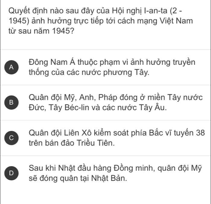 Quyết định nào sau đây của Hội nghị I-an-ta (2 -
1945) ảnh hưởng trực tiếp tới cách mạng Việt Nam
từ sau năm 1945?
Đông Nam Á thuộc phạm vi ảnh hưởng truyền
A thống của các nước phương Tây.
B Quân đội Mỹ, Anh, Pháp đóng ở miền Tây nước
Đức, Tây Béc-lin và các nước Tây Âu.
C Quân đội Liên Xô kiểm soát phía Bắc vĩ tuyến 38
trên bán đảo Triều Tiên.
D Sau khi Nhật đầu hàng Đồng minh, quân đội Mỹ
sẽ đóng quân tại Nhật Bản.