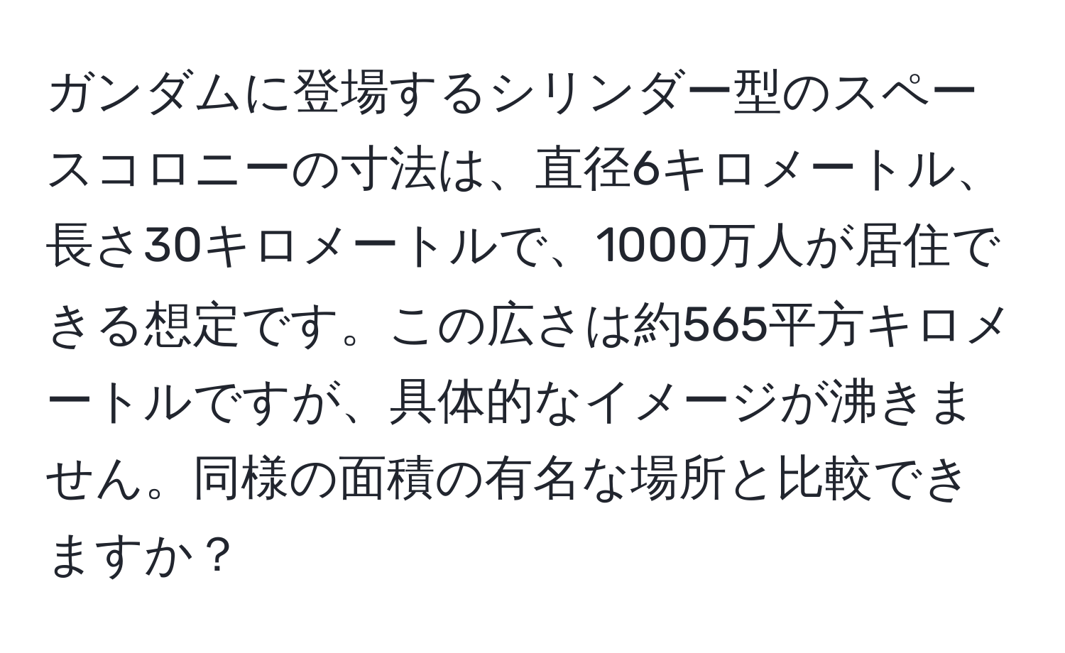 ガンダムに登場するシリンダー型のスペースコロニーの寸法は、直径6キロメートル、長さ30キロメートルで、1000万人が居住できる想定です。この広さは約565平方キロメートルですが、具体的なイメージが沸きません。同様の面積の有名な場所と比較できますか？