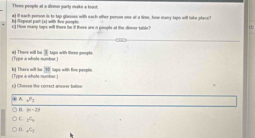 Three people at a dinner party make a toast.
a) If each person is to tap glasses with each other person one at a time, how many taps will take place?
b) Repeat part (a) with five people.
c) How many taps will there be if there are n people at the dinner table? ct:
a) There will be 3 taps with three people.
(Type a whole number.)
b) There will be 10 taps with five people.
(Type a whole number.)
c) Choose the correct answer below.
A. _nP_2
B. (n-2)!
C. _2C_n
D. _nC_2